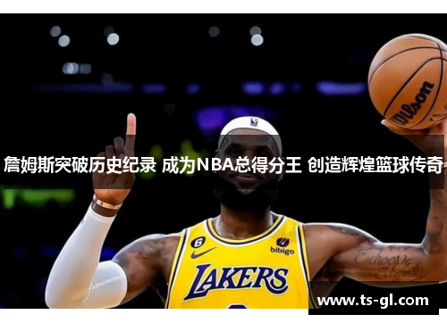 詹姆斯突破历史纪录 成为NBA总得分王 创造辉煌篮球传奇